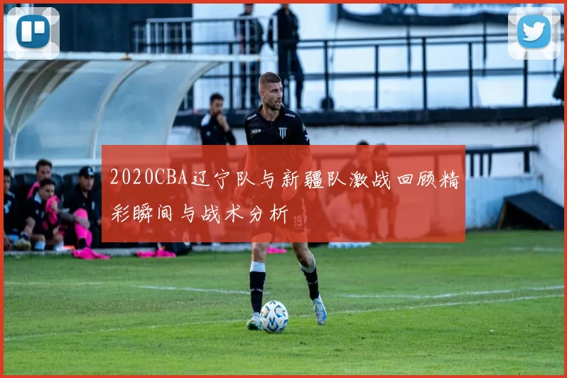2020CBA辽宁队与新疆队激战回顾精彩瞬间与战术分析