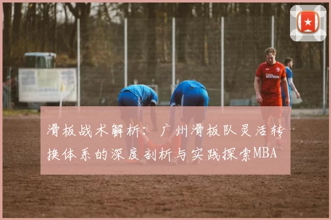 滑板战术解析：广州滑板队灵活转换体系的深度剖析与实践探索MBA