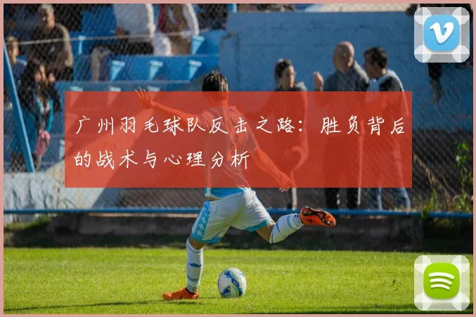 广州羽毛球队反击之路：胜负背后的战术与心理分析