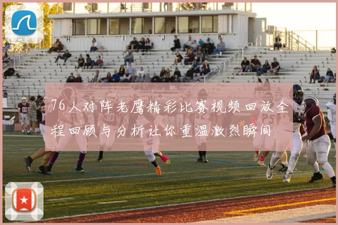 76人对阵老鹰精彩比赛视频回放全程回顾与分析让你重温激烈瞬间