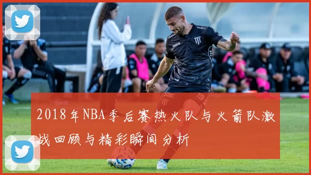 2018年NBA季后赛热火队与火箭队激战回顾与精彩瞬间分析