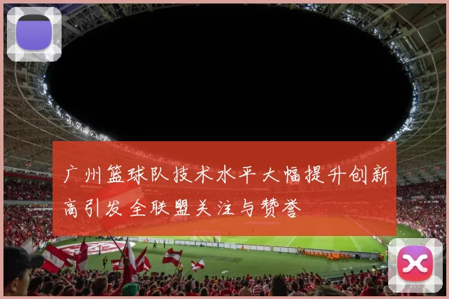 广州篮球队技术水平大幅提升创新高引发全联盟关注与赞誉