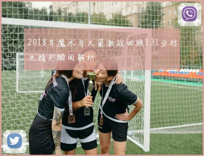 2018年魔术与火箭激战回顾131分对决精彩瞬间解析