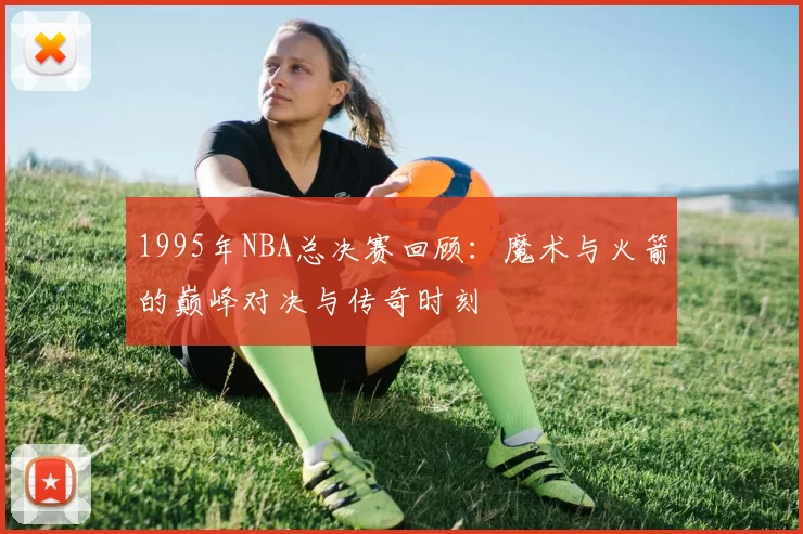 1995年NBA总决赛回顾：魔术与火箭的巅峰对决与传奇时刻