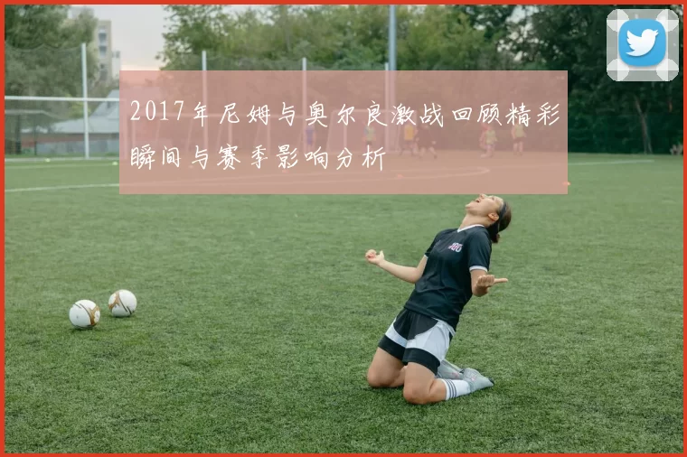 2017年尼姆与奥尔良激战回顾精彩瞬间与赛季影响分析